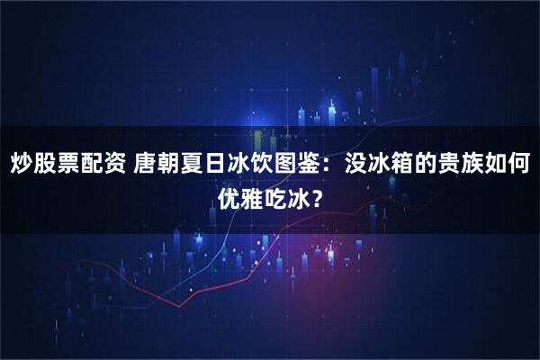 炒股票配资 唐朝夏日冰饮图鉴：没冰箱的贵族如何优雅吃冰？