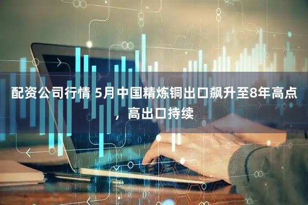 配资公司行情 5月中国精炼铜出口飙升至8年高点，高出口持续