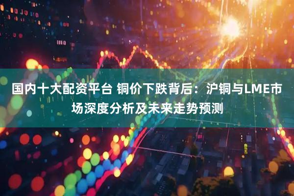 国内十大配资平台 铜价下跌背后：沪铜与LME市场深度分析及未来走势预测