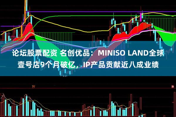 论坛股票配资 名创优品：MINISO LAND全球壹号店9个月破亿，IP产品贡献近八成业绩
