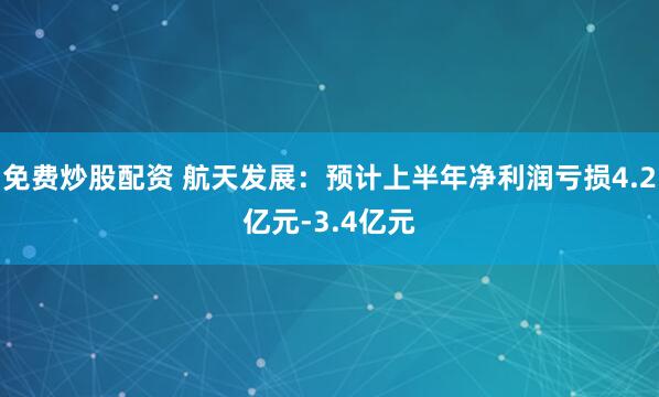 免费炒股配资 航天发展：预计上半年净利润亏损4.2亿元-3.4亿元