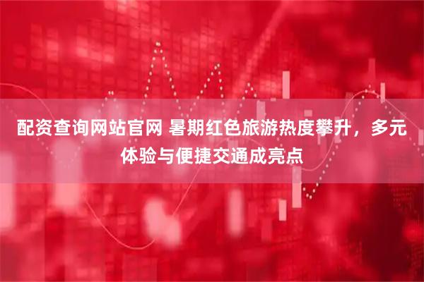 配资查询网站官网 暑期红色旅游热度攀升，多元体验与便捷交通成亮点