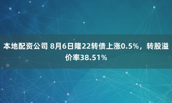 本地配资公司 8月6日隆22转债上涨0.5%，转股溢价率38.51%
