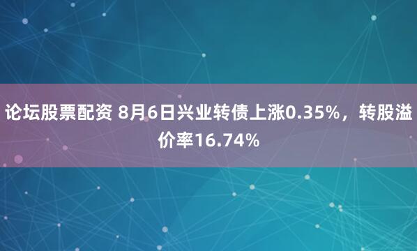 论坛股票配资 8月6日兴业转债上涨0.35%，转股溢价率16.74%