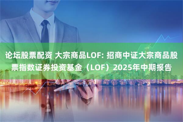 论坛股票配资 大宗商品LOF: 招商中证大宗商品股票指数证券投资基金（LOF）2025年中期报告