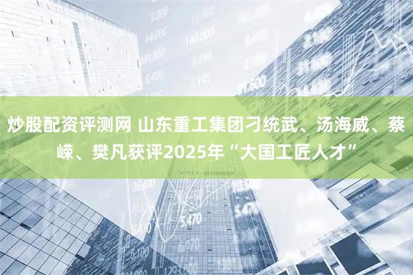 炒股配资评测网 山东重工集团刁统武、汤海威、蔡嵘、樊凡获评2025年“大国工匠人才”