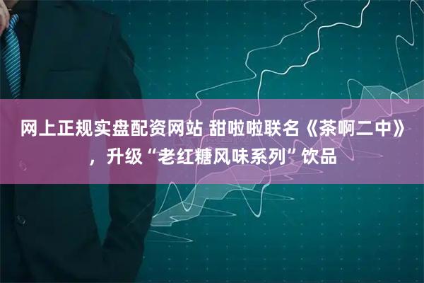 网上正规实盘配资网站 甜啦啦联名《茶啊二中》，升级“老红糖风味系列”饮品