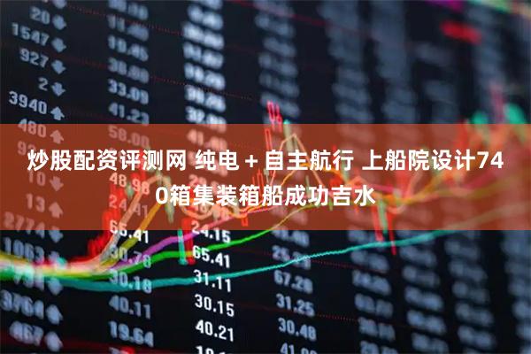 炒股配资评测网 纯电＋自主航行 上船院设计740箱集装箱船成功吉水