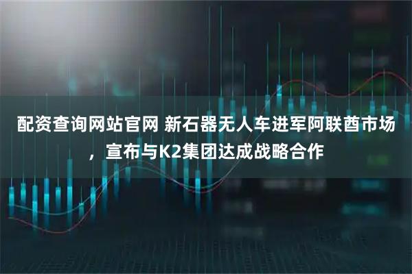 配资查询网站官网 新石器无人车进军阿联酋市场，宣布与K2集团达成战略合作