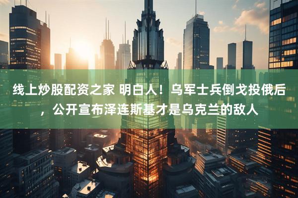 线上炒股配资之家 明白人！乌军士兵倒戈投俄后，公开宣布泽连斯基才是乌克兰的敌人
