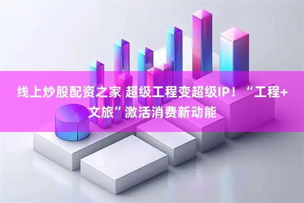 线上炒股配资之家 超级工程变超级IP！“工程+文旅”激活消费新动能