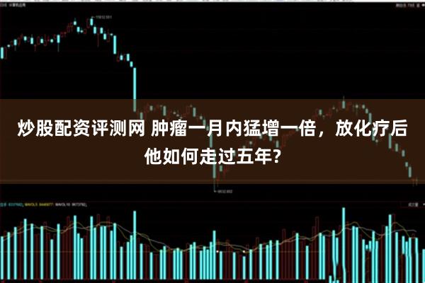 炒股配资评测网 肿瘤一月内猛增一倍，放化疗后他如何走过五年?