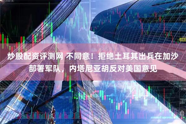 炒股配资评测网 不同意！拒绝土耳其出兵在加沙部署军队，内塔尼亚胡反对美国意见