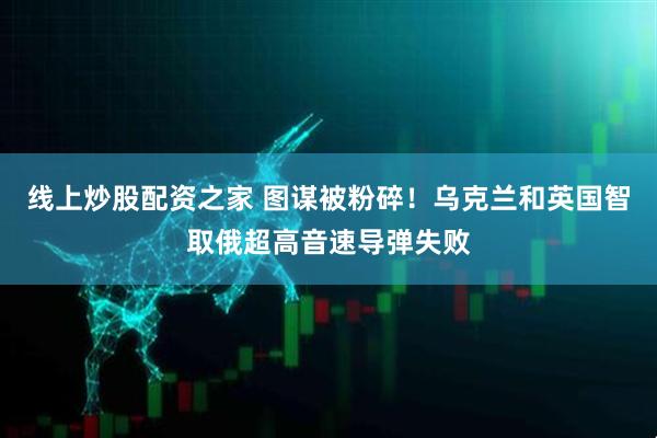线上炒股配资之家 图谋被粉碎！乌克兰和英国智取俄超高音速导弹失败