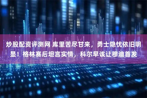 炒股配资评测网 库里苦尽甘来，勇士隐忧依旧明显！格林赛后坦言实情，科尔早该让穆迪首发