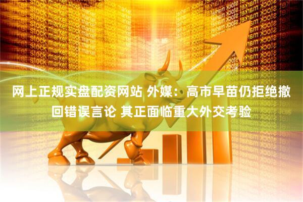 网上正规实盘配资网站 外媒：高市早苗仍拒绝撤回错误言论 其正面临重大外交考验