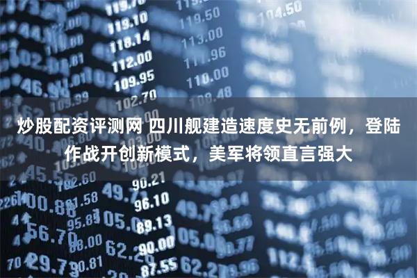 炒股配资评测网 四川舰建造速度史无前例，登陆作战开创新模式，美军将领直言强大