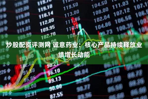 炒股配资评测网 诚意药业：核心产品持续释放业绩增长动能