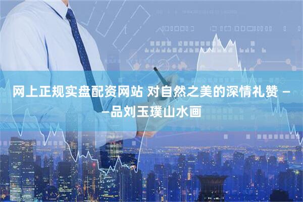 网上正规实盘配资网站 对自然之美的深情礼赞 ——品刘玉璞山水画