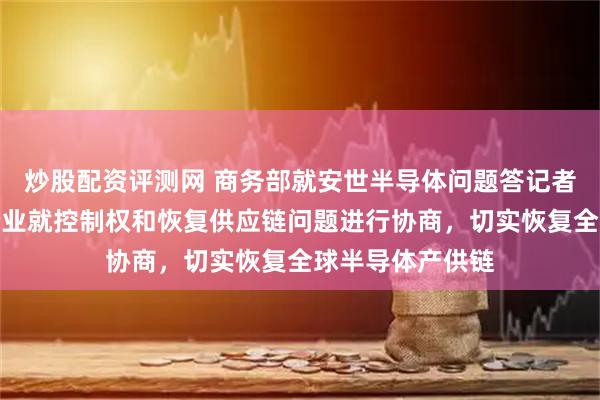 炒股配资评测网 商务部就安世半导体问题答记者问：呼吁相关企业就控制权和恢复供应链问题进行协商，切实恢复全球半导体产供链