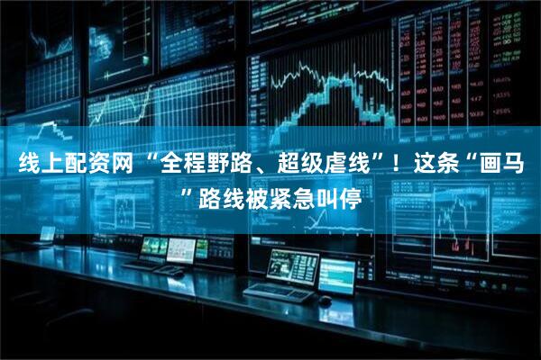 线上配资网 “全程野路、超级虐线”！这条“画马”路线被紧急叫停