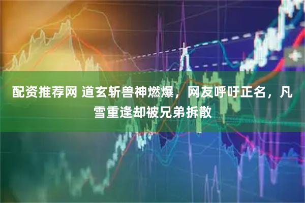 配资推荐网 道玄斩兽神燃爆，网友呼吁正名，凡雪重逢却被兄弟拆散