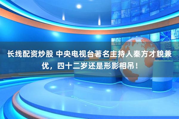 长线配资炒股 中央电视台著名主持人秦方才貌兼优，四十二岁还是形影相吊！