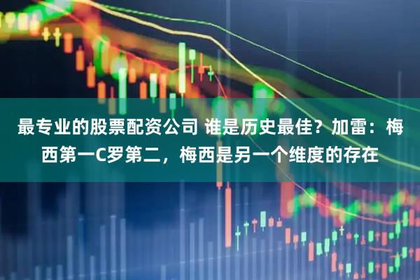 最专业的股票配资公司 谁是历史最佳？加雷：梅西第一C罗第二，梅西是另一个维度的存在