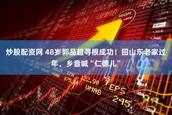 炒股配资网 48岁郭品超寻根成功！回山东老家过年，乡音喊“仁德儿”