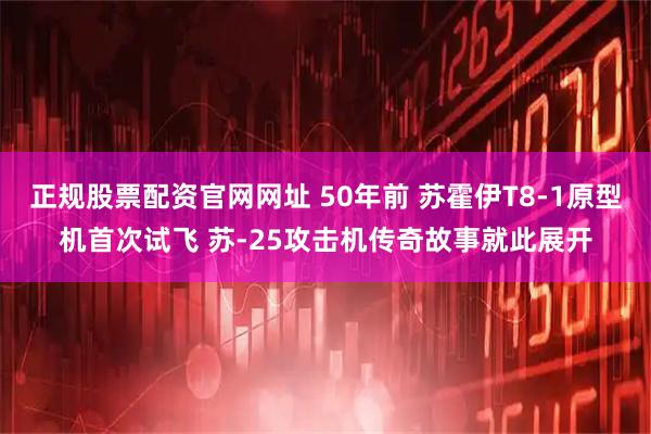 正规股票配资官网网址 50年前 苏霍伊T8-1原型机首次试飞 苏-25攻击机传奇故事就此展开