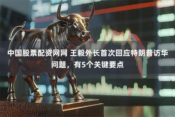 中国股票配资网网 王毅外长首次回应特朗普访华问题，有5个关键要点