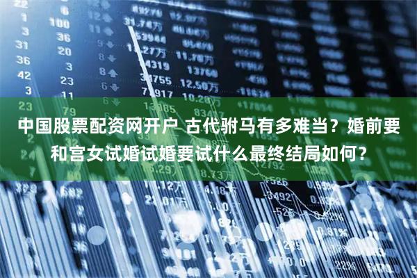 中国股票配资网开户 古代驸马有多难当？婚前要和宫女试婚试婚要试什么最终结局如何？
