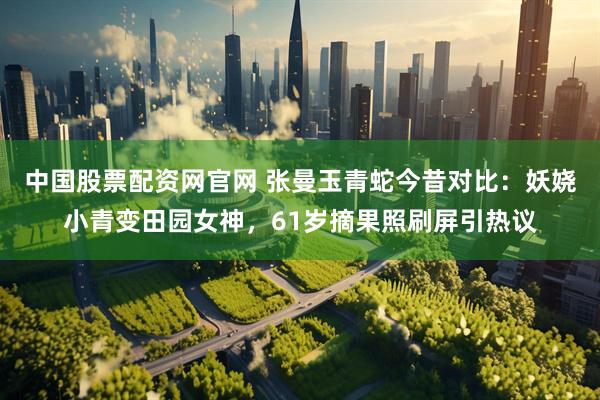 中国股票配资网官网 张曼玉青蛇今昔对比：妖娆小青变田园女神，61岁摘果照刷屏引热议