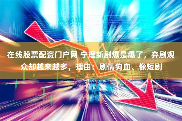 在线股票配资门户网 宁理新剧爆是爆了，弃剧观众却越来越多，理由：剧情狗血、像短剧