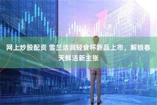 网上炒股配资 雪兰活润轻食杯新品上市，解锁春天鲜活新主张