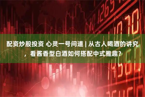 配资炒股投资 心灵一号问道 | 从古人喝酒的讲究，看酱香型白酒如何搭配中式雅趣？