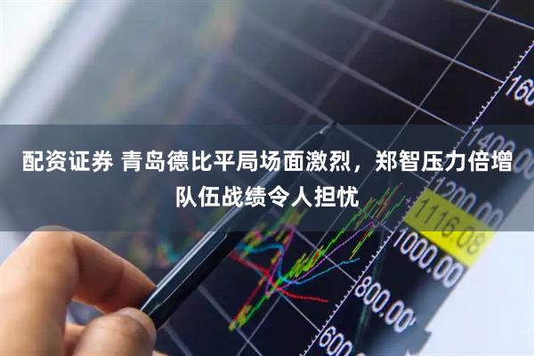 配资证券 青岛德比平局场面激烈，郑智压力倍增队伍战绩令人担忧