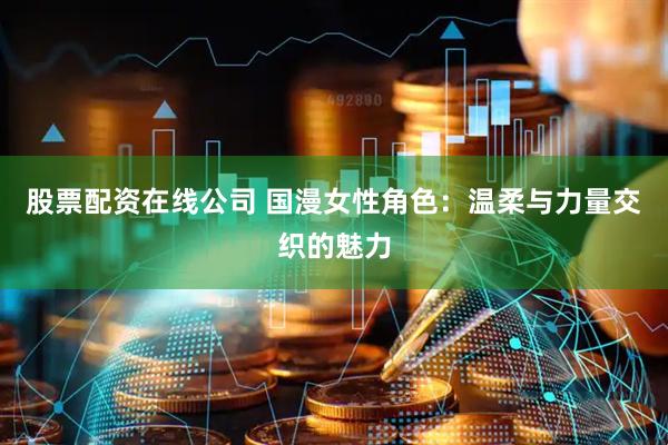 股票配资在线公司 国漫女性角色：温柔与力量交织的魅力