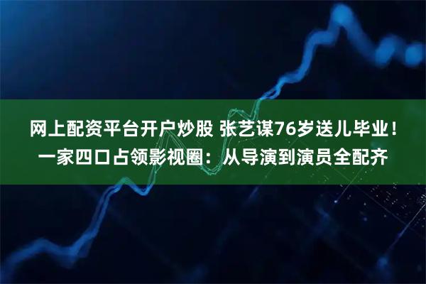 网上配资平台开户炒股 张艺谋76岁送儿毕业！一家四口占领影视圈：从导演到演员全配齐