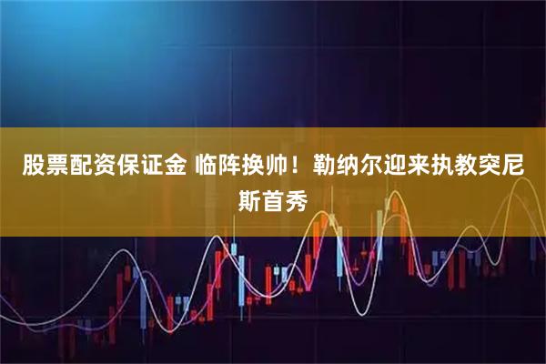 股票配资保证金 临阵换帅！勒纳尔迎来执教突尼斯首秀