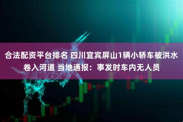 合法配资平台排名 四川宜宾屏山1辆小轿车被洪水卷入河道 当地通报：事发时车内无人员