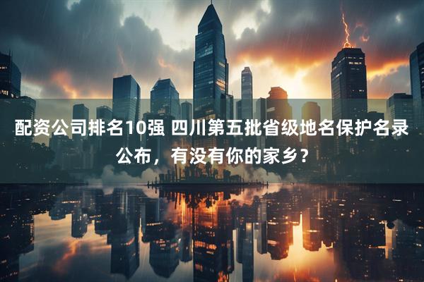 配资公司排名10强 四川第五批省级地名保护名录公布，有没有你的家乡？