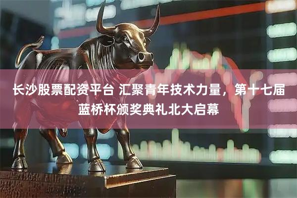 长沙股票配资平台 汇聚青年技术力量，第十七届蓝桥杯颁奖典礼北大启幕