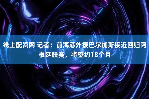 线上配资网 记者：前海港外援巴尔加斯接近回归阿根廷联赛，将签约18个月